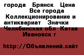 1.1) города : Брянск › Цена ­ 49 - Все города Коллекционирование и антиквариат » Значки   . Челябинская обл.,Катав-Ивановск г.